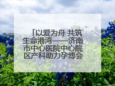 以爱为舟 共筑生命港湾——济南市中心医院中心院区产科助力孕博会温情纪实
