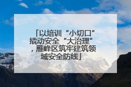 以培训“小切口”撬动安全“大治理”，雁峰区筑牢建筑领域安全防线