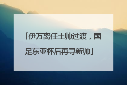 伊万离任土帅过渡，国足东亚杯后再寻新帅
