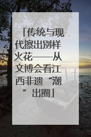 传统与现代擦出别样火花——从文博会看江西非遗“潮”出圈