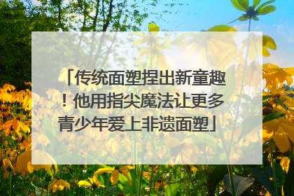 传统面塑捏出新童趣！他用指尖魔法让更多青少年爱上非遗面塑