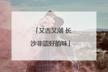 又古又潮 长沙非遗好韵味