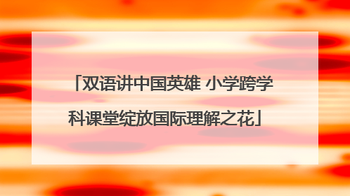 双语讲中国英雄 小学跨学科课堂绽放国际理解之花