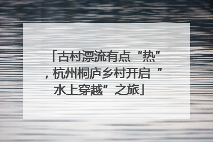 古村漂流有点“热”，杭州桐庐乡村开启“水上穿越”之旅