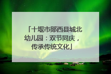 十堰市郧西县城北幼儿园：双节同庆，传承传统文化