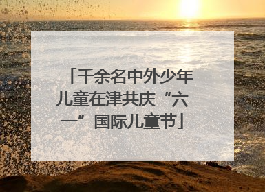 千余名中外少年儿童在津共庆“六一”国际儿童节