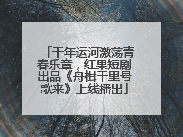 千年运河激荡青春乐章，红果短剧出品《舟楫千里号歌来》上线播出