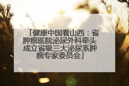 健康中国看山西：省肿瘤医院泌尿外科牵头成立省级三大泌尿系肿瘤专家委员会