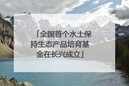 全国首个水土保持生态产品培育基金在长兴成立