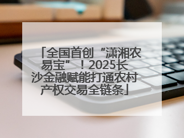 全国首创“潇湘农易宝”！2025长沙金融赋能打通农村产权交易全链条