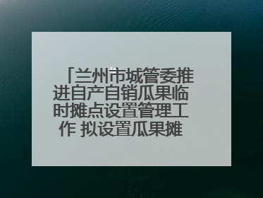 兰州市城管委推进自产自销瓜果临时摊点设置管理工作 拟设置瓜果摊点2000余个