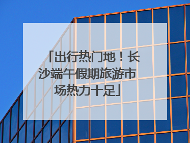 出行热门地！长沙端午假期旅游市场热力十足