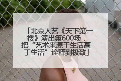 北京人艺《天下第一楼》演出第600场，把“艺术来源于生活高于生活”诠释到极致