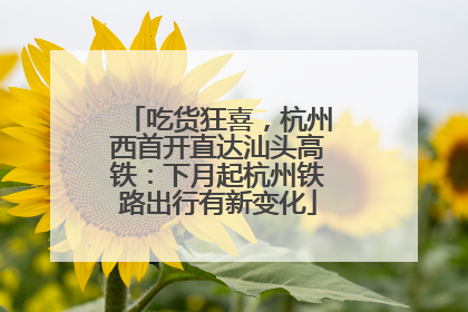 吃货狂喜，杭州西首开直达汕头高铁：下月起杭州铁路出行有新变化