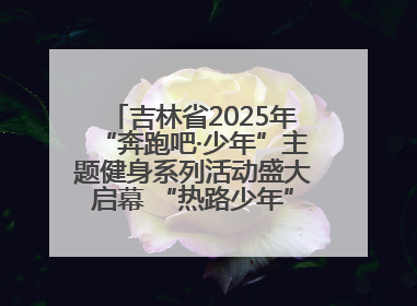 吉林省2025年“奔跑吧·少年”主题健身系列活动盛大启幕 “热路少年”少儿跑长春站点燃少年运动热情