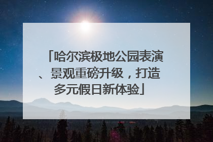 哈尔滨极地公园表演、景观重磅升级，打造多元假日新体验