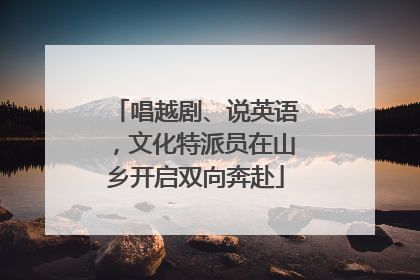 唱越剧、说英语，文化特派员在山乡开启双向奔赴
