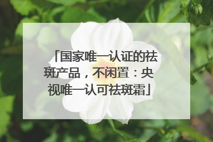 国家唯一认证的祛斑产品，不闲置：央视唯一认可祛斑霜