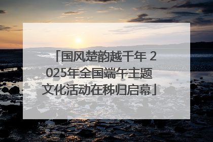 国风楚韵越千年 2025年全国端午主题文化活动在秭归启幕