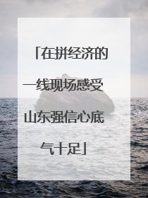 在拼经济的一线现场感受山东强信心底气十足
