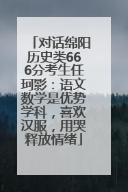 对话绵阳历史类666分考生任珂影：语文数学是优势学科，喜欢汉服，用哭释放情绪