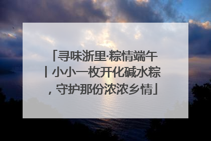 寻味浙里·粽情端午丨小小一枚开化碱水粽，守护那份浓浓乡情
