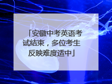 安徽中考英语考试结束，多位考生反映难度适中