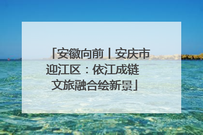 安徽向前丨安庆市迎江区：依江成链 文旅融合绘新景