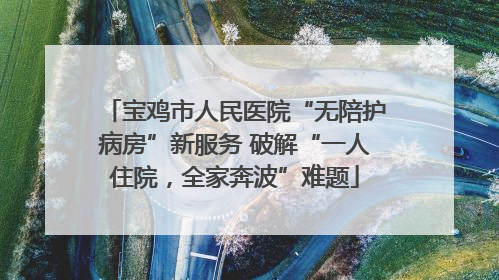 宝鸡市人民医院“无陪护病房”新服务 破解“一人住院，全家奔波”难题