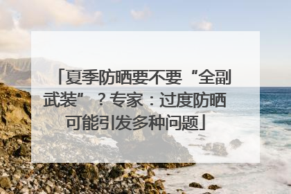 夏季防晒要不要“全副武装”？专家：过度防晒可能引发多种问题