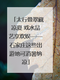 太行叠翠藏凉夏 戏水品艺享欢娱——石家庄这些出游地可消暑纳凉