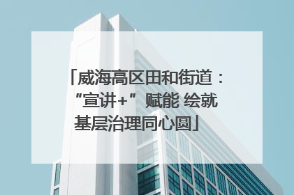 威海高区田和街道：“宣讲+”赋能 绘就基层治理同心圆
