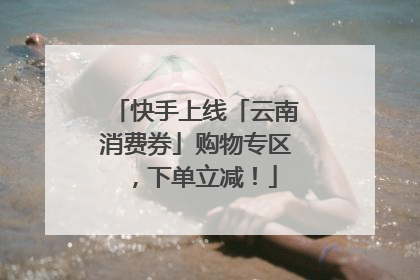 快手上线「云南消费券」购物专区，下单立减！