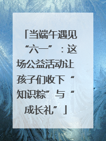 当端午遇见“六一”：这场公益活动让孩子们收下“知识粽”与“成长礼”