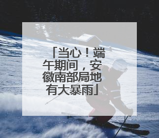 当心！端午期间，安徽南部局地有大暴雨