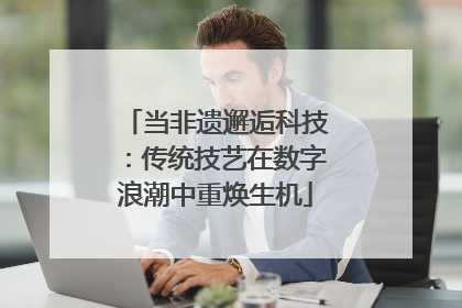 当非遗邂逅科技：传统技艺在数字浪潮中重焕生机