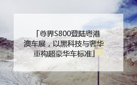 尊界S800登陆粤港澳车展，以黑科技与奢华重构超豪华车标准