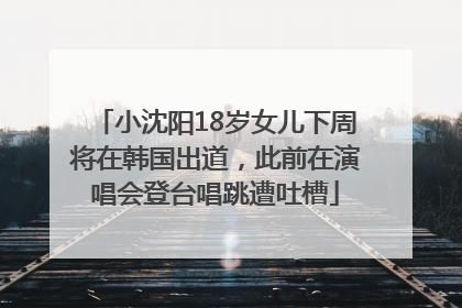 小沈阳18岁女儿下周将在韩国出道，此前在演唱会登台唱跳遭吐槽