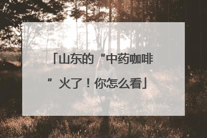 山东的“中药咖啡”火了！你怎么看