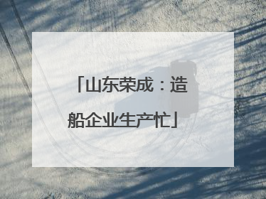 山东荣成：造船企业生产忙