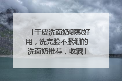 干皮洗面奶哪款好用，洗完脸不紧绷的洗面奶推荐，收藏