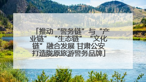 推动“警务链”与“产业链”“生态链”“文化链”融合发展 甘肃公安打造陇原旅游警务品牌