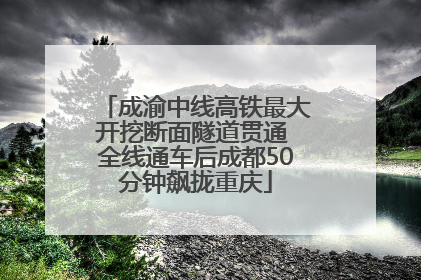 成渝中线高铁最大开挖断面隧道贯通 全线通车后成都50分钟飙拢重庆