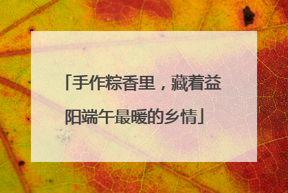 手作粽香里，藏着益阳端午最暖的乡情
