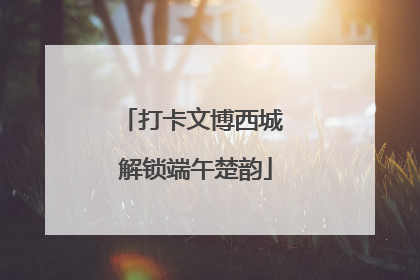 打卡文博西城 解锁端午楚韵