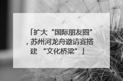扩大“国际朋友圈”，苏州河龙舟邀请赛搭建 “文化桥梁”