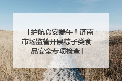 护航食安端午！济南市场监管开展粽子类食品安全专项检查