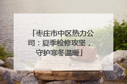 枣庄市中区热力公司：夏季检修攻坚，守护寒冬温暖