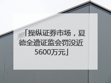 操纵证券市场，夏德全遭证监会罚没近5600万元