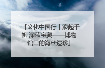 文化中国行丨浪起千帆 深蓝宝藏——博物馆里的海丝遗珍